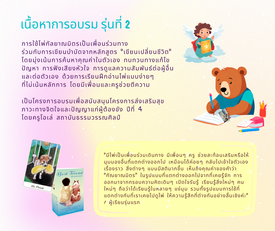 เนื้อหาอบรม รุ่นที่สอง การใช้ไพ่กัลยาณมิตรเป็นเพื่อนร่วมทาง ร่วมกับการเขียนบำบัดจากหลักสูตร “เขียนเปลี่ยนชีวิต“ โดยมุ่งเน้นการค้นหาคุณค่าในตัวเอง ทบทวนทางแก้ไขปัญหา การฟังเสียงหัวใจ การดูแลความสัมพันธ์ต่อผู้อื่นและต่อตัวเอง ด้วยการเรียนฝึกอ่านไพ่แบบง่ายๆ ที่ไม่เน้นหลักการ โดยมีเพื่อนและครูช่วยตีความ เป็นโครงการอบรมเพื่อสนับสนุนโครงการส่งเสริมสุขภาวะทางจิตใจและปัญญาแก่ผู้ต้องขัง ปีที่ 4 โดยครูโอเล่ สถาบันธรรมวรรณศิลป์ “มีไพ่เป็นเพื่อนร่วมเดินทาง มีเพื่อนๆ ครู ช่วยสะท้อนเสริมหรือให้มุมมองอื่นที่แตกต่างออกไป เหมือนได้ค่อยๆ กลับไปเข้าใจตัวเอง เรื่องราว สิ่งต่างๆ แบบมีสติมากขึ้น เห็นถึงคุณค่าของคำว่า “กัณยาณมิตร” ในรูปแบบที่แตกต่างออกไปจากที่เคยรู้จัก การออกมาจากกรอบความคิดเดิมๆ เปิดใจรับรู้ เรียนรู้สิ่งใหม่ๆ คนใหม่ๆ ถือว่าได้เรียนรู้ในหลายๆ แง่มุม รวมทั้งรูปแบบการใช้ที่แตกต่างกับที่เราเคยไปดูไพ่ ให้ความรู้สึกที่ต่างกันอย่างสิ้นเชิงค่ะ" / ผู้เรียนรุ่นแรก